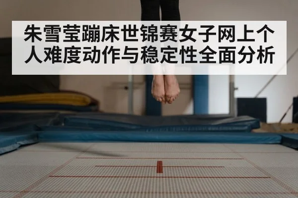 朱雪莹蹦床世锦赛女子网上个人难度动作与稳定性全面分析