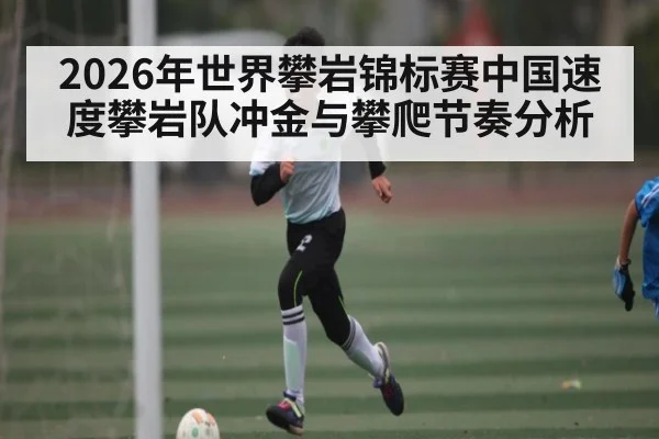 2026年世界攀岩锦标赛中国速度攀岩队冲金与攀爬节奏分析