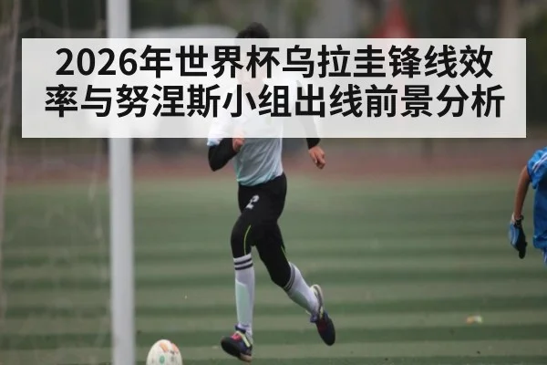 2026年世界杯乌拉圭锋线效率与努涅斯小组出线前景分析